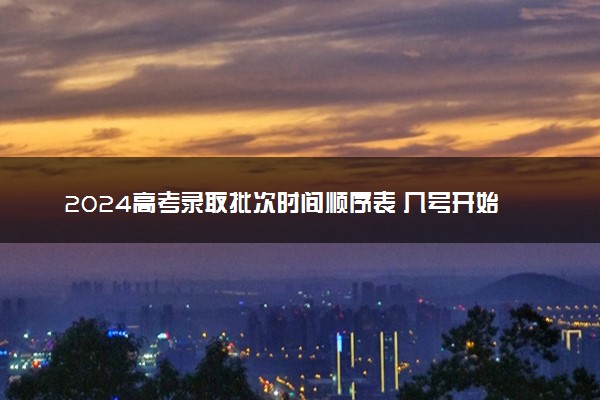 2024高考录取批次时间顺序表 几号开始录取