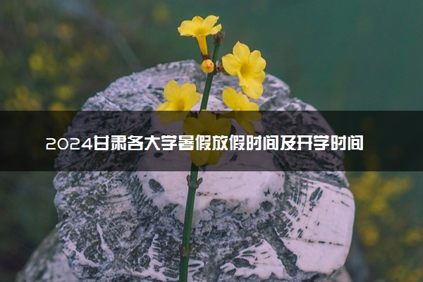 2024甘肃各大学暑假放假时间及开学时间 什么时候开学