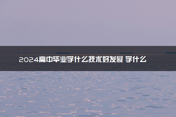 2024高中毕业学什么技术好发展 学什么手艺快而且挣钱