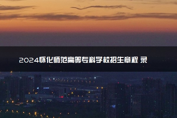 2024怀化师范高等专科学校招生章程 录取规则是什么