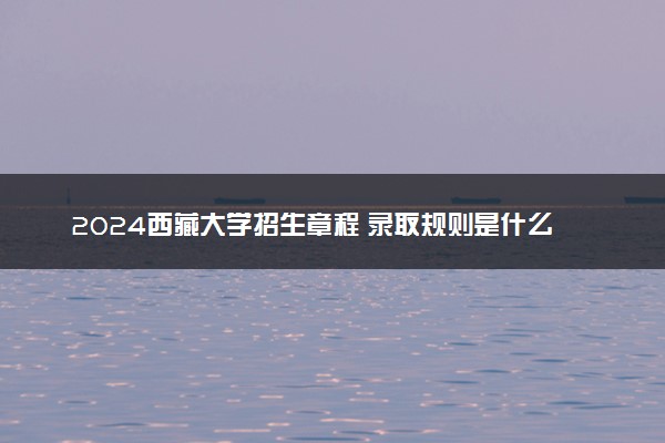 2024西藏大学招生章程 录取规则是什么