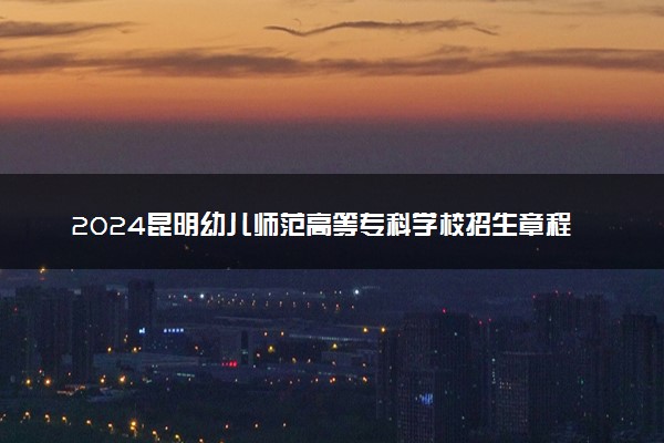 2024昆明幼儿师范高等专科学校招生章程 录取规则是什么