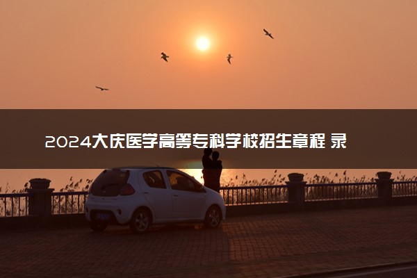 2024大庆医学高等专科学校招生章程 录取规则是什么