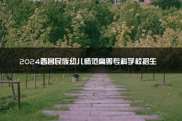 2024西昌民族幼儿师范高等专科学校招生章程 录取规则是什么