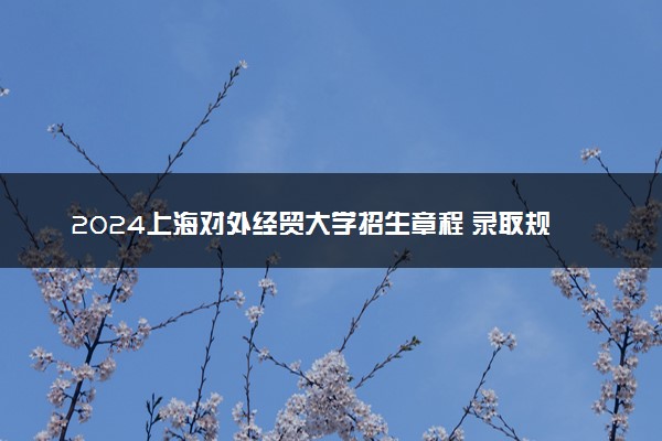 2024上海对外经贸大学招生章程 录取规则是什么