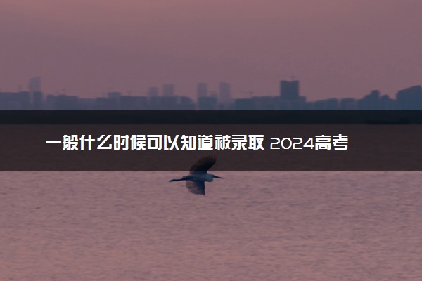 一般什么时候可以知道被录取 2024高考录取时间安排