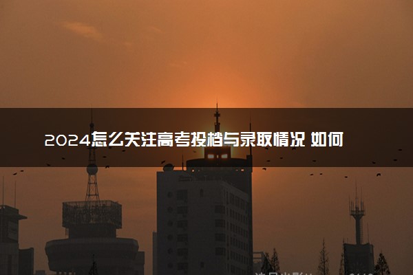 2024怎么关注高考投档与录取情况 如何查询录取结果