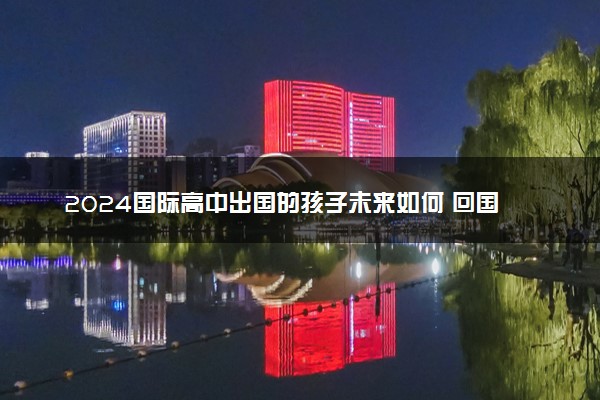 2024国际高中出国的孩子未来如何 回国能做什么工作