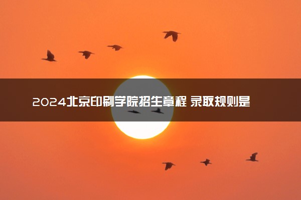 2024北京印刷学院招生章程 录取规则是什么