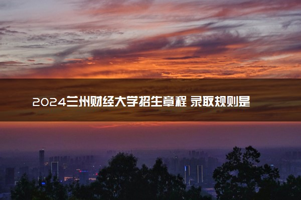 2024兰州财经大学招生章程 录取规则是什么