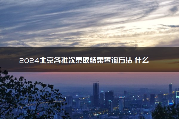 2024北京各批次录取结果查询方法 什么时候结束录取