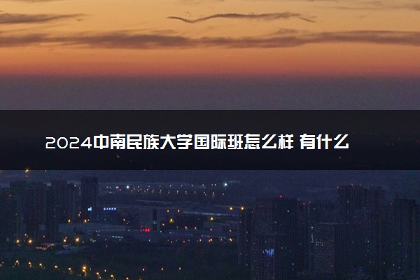 2024中南民族大学国际班怎么样 有什么优势