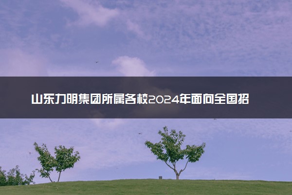 山东力明集团所属各校2024年面向全国招生！