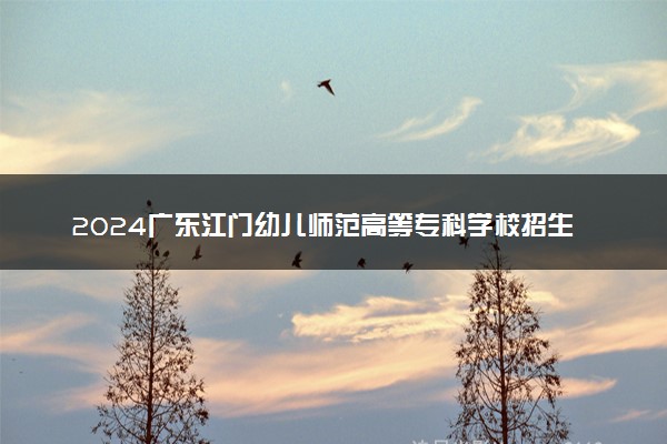 2024广东江门幼儿师范高等专科学校招生章程 录取规则是什么
