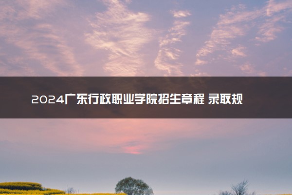 2024广东行政职业学院招生章程 录取规则是什么