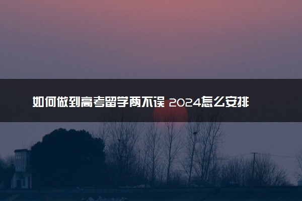 如何做到高考留学两不误 2024怎么安排时间