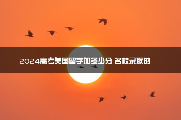2024高考美国留学加多少分 名校录取的评分标准