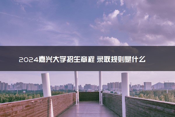 2024嘉兴大学招生章程 录取规则是什么
