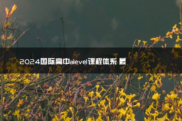 2024国际高中alevel课程体系 最好学的三门课