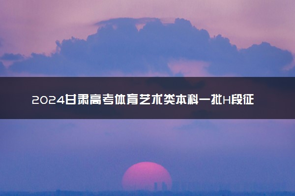 2024甘肃高考体育艺术类本科一批H段征集志愿填报时间确定