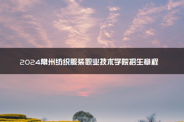 2024常州纺织服装职业技术学院招生章程 录取规则是什么