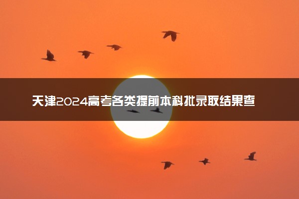 天津2024高考各类提前本科批录取结果查询时间 几号可查