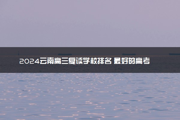 2024云南高三复读学校排名 最好的高考复读机构有哪些