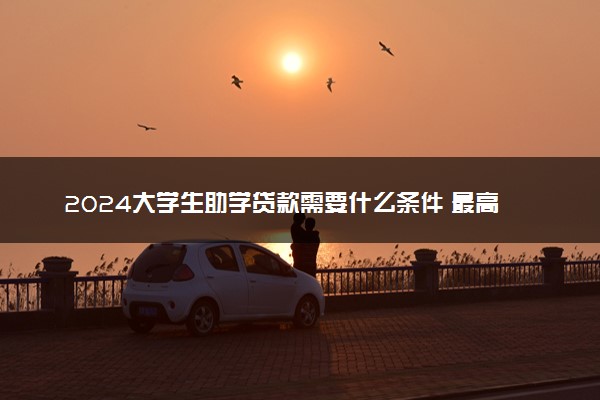 2024大学生助学贷款需要什么条件 最高贷款额度是多少