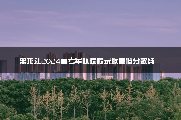 黑龙江2024高考军队院校录取最低分数线公布