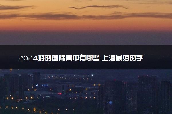 2024好的国际高中有哪些 上海最好的学校排名