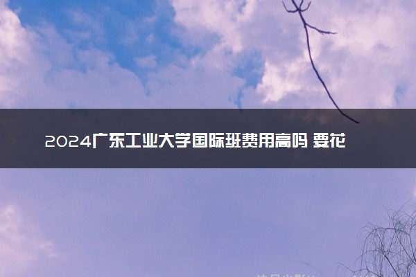2024广东工业大学国际班费用高吗 要花费多少钱