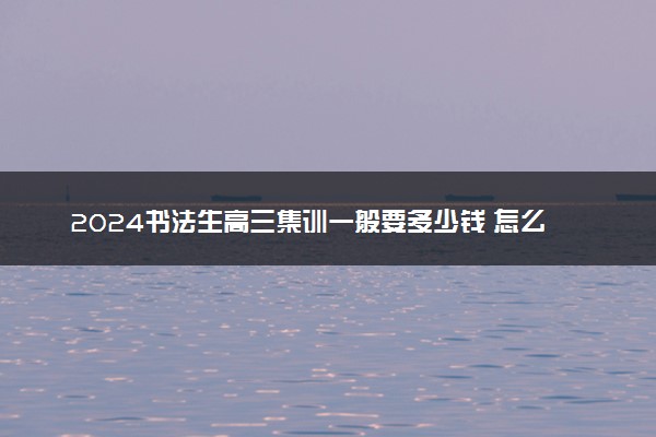 2024书法生高三集训一般要多少钱 怎么收费的