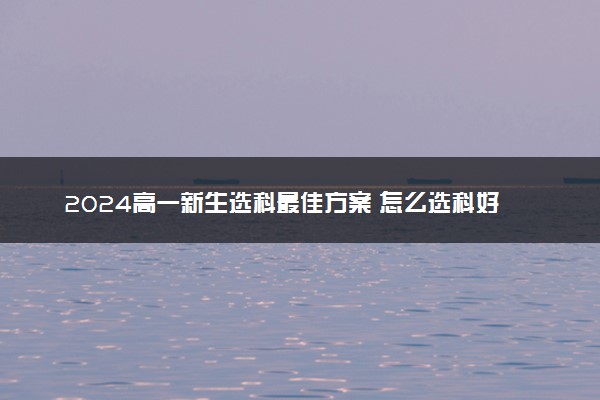 2024高一新生选科最佳方案 怎么选科好