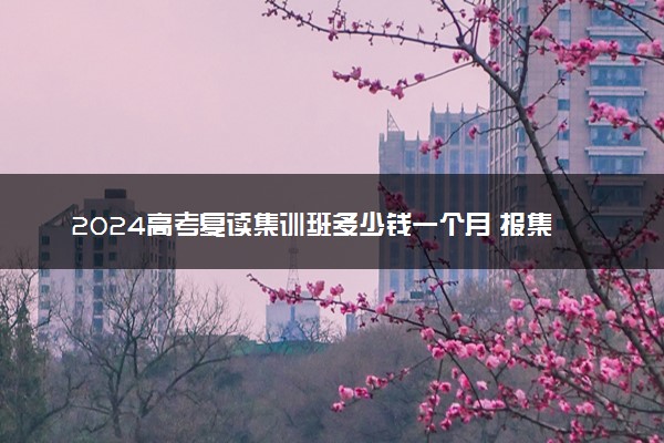 2024高考复读集训班多少钱一个月 报集训班有什么好处