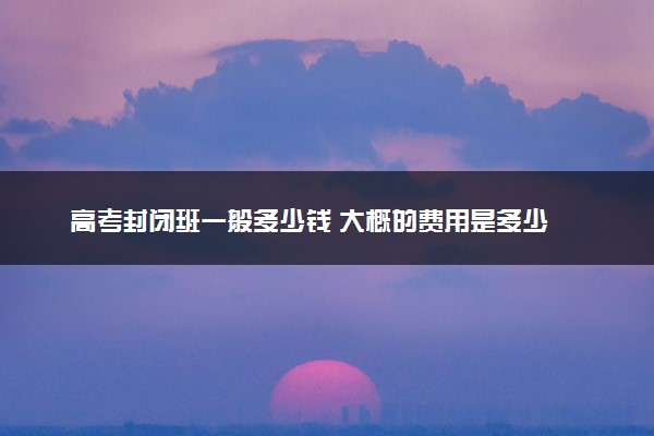 高考封闭班一般多少钱 大概的费用是多少