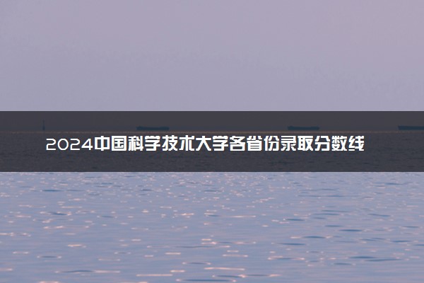 2024中国科学技术大学各省份录取分数线及位次 最低分是多少