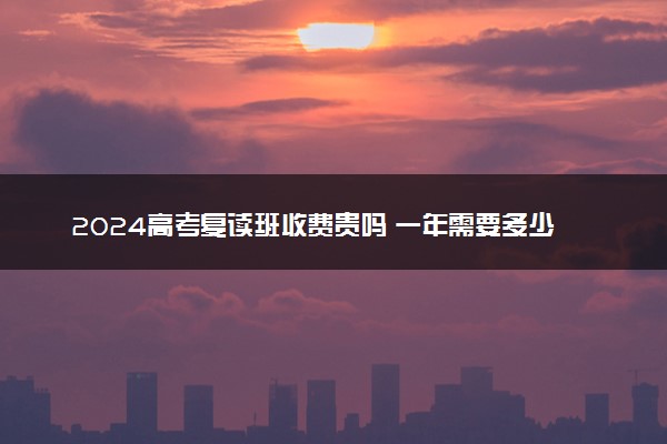 2024高考复读班收费贵吗 一年需要多少钱