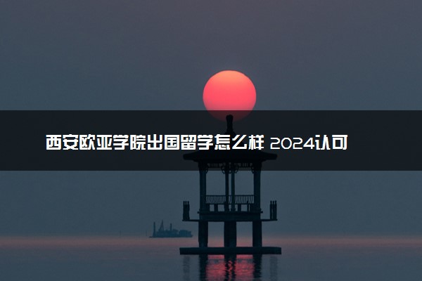 西安欧亚学院出国留学怎么样 2024认可度高吗