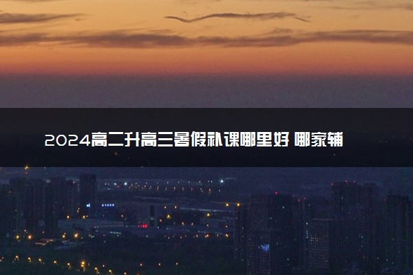 2024高二升高三暑假补课哪里好 哪家辅导机构好