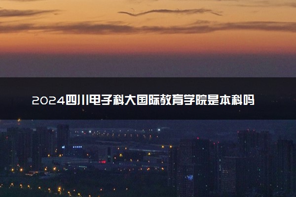 2024四川电子科大国际教育学院是本科吗 具体怎么回事