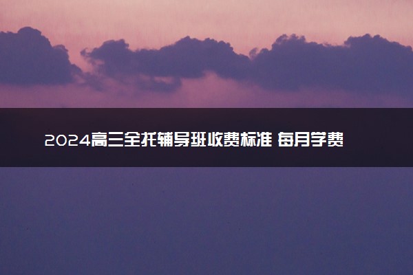 2024高三全托辅导班收费标准 每月学费是多少