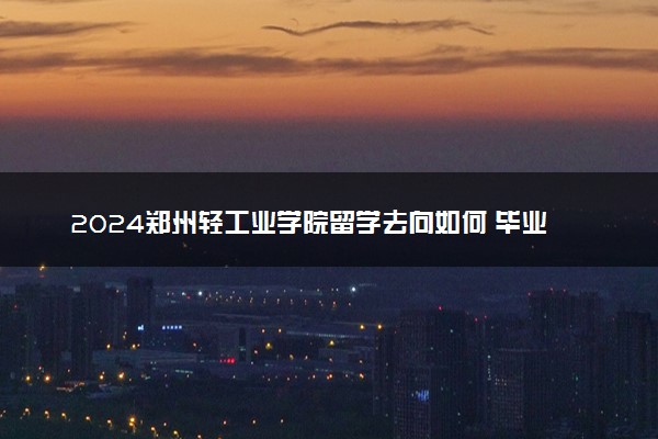 2024郑州轻工业学院留学去向如何 毕业能干什么
