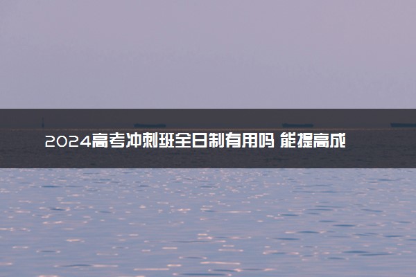 2024高考冲刺班全日制有用吗 能提高成绩吗