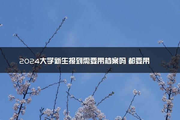 2024大学新生报到需要带档案吗 都要带什么物品