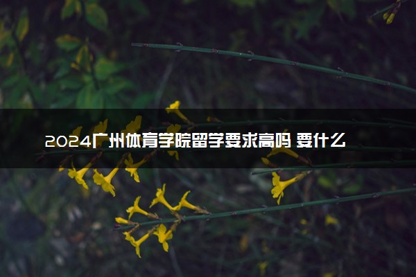 2024广州体育学院留学要求高吗 要什么条件才能入学