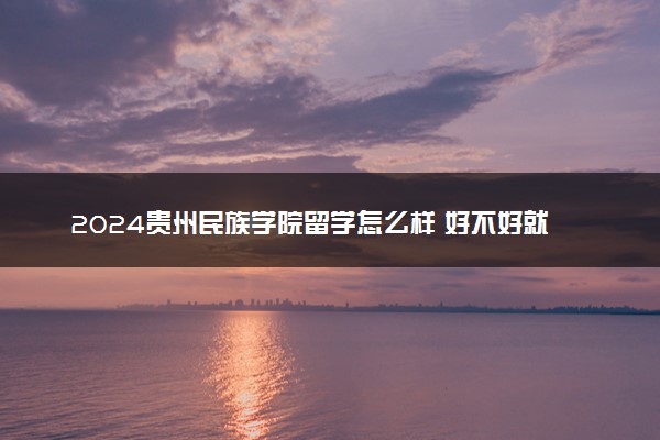 2024贵州民族学院留学怎么样 好不好就业