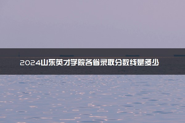 2024山东英才学院各省录取分数线是多少 附历年最低分