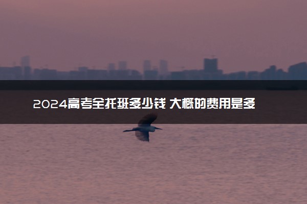 2024高考全托班多少钱 大概的费用是多少