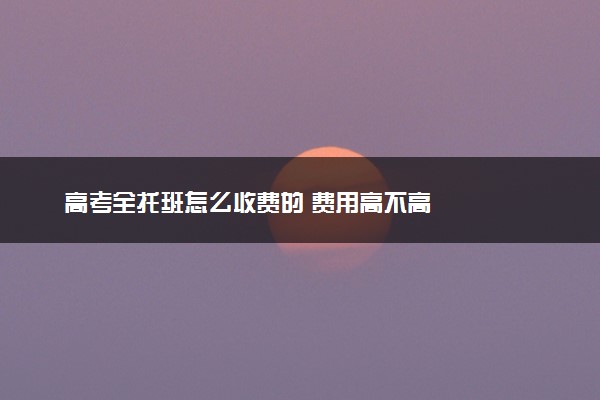 高考全托班怎么收费的 费用高不高