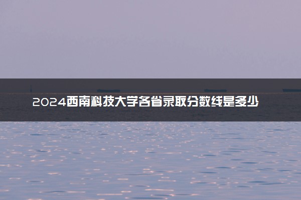 2024西南科技大学各省录取分数线是多少 附历年最低分